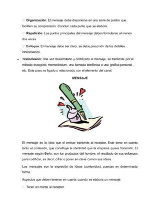 Organización: El mensaje debe disponerse en una serie de puntos que 
faciliten su comprensión. Concluir cada punto que se elabore. 
Repetición: Los puntos principales del mensaje deben formularse al menos 
dos veces. 
Enfoque: El mensaje debe ser claro, se debe prescindir de los detalles 
innecesarios. 
 Transmisión: Una vez desarrollado y codificado el mensaje, se transmite por el 
método escogido: memorándum, una llamada telefónica o una grafica personal , 
etc. Este paso va ligado o relacionado con el elemento del canal. 
MENSAJE 
El mensaje es la idea que el emisor transmite al receptor. Este toma en cuenta 
tanto el contenido, que constituye la identidad que la empresa quiere transmitir. El 
mensaje según Berlo, son los productos del hombre, el resultado de sus esfuerzos 
para codificar, es decir, cifrar o poner en clave común sus ideas. 
Los mensajes son la expresión de ideas (contenidos), puestas en determinada 
forma. 
Aspectos que deben tenerse en cuenta cuando se elabora un mensaje: 
 