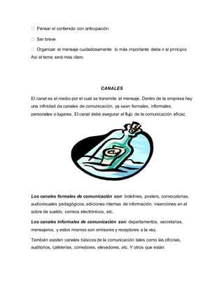 Así el tema será mas claro. 
CANALES 
El canal es el medio por el cual se transmite el mensaje. Dentro de la empresa hay 
una infinidad da canales de comunicación, ya sean formales, informales, 
personales o lugares. El canal debe asegurar el flujo de la comunicación eficaz. 
Los canales formales de comunicación son: boletines, posters, convocatorias, 
audiovisuales pedagógicos, ediciones internas de información, inserciones en el 
sobre de sueldo, correos electrónicos, etc. 
Los canales informales de comunicación son: departamentos, secretarias, 
mensajeros, y estos mismos son emisores y receptores a la vez. 
También existen canales básicos de la comunicación tales como las oficinas, 
auditorios, cafeterías, corredores, elevadores, etc. Y otros que están 
 