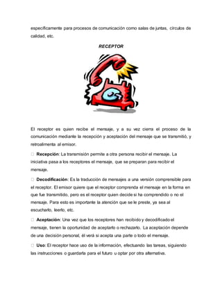 específicamente para procesos de comunicación como salas de juntas, círculos de 
calidad, etc. 
RECEPTOR 
El receptor es quien recibe el mensaje, y a su vez cierra el proceso de la 
comunicación mediante la recepción y aceptación del mensaje que se transmitió, y 
retroalimenta al emisor. 
Recepción: La transmisión permite a otra persona recibir el mensaje. La 
iniciativa pasa a los receptores el mensaje, que se preparan para recibir el 
mensaje. 
Decodificación: Es la traducción de mensajes a una versión comprensible para 
el receptor. El emisor quiere que el receptor comprenda el mensaje en la forma en 
que fue transmitido, pero es el receptor quien decide si ha comprendido o no el 
mensaje. Para esto es importante la atención que se le preste, ya sea al 
escucharlo, leerlo, etc. 
Aceptación: Una vez que los receptores han recibido y decodificado el 
mensaje, tienen la oportunidad de aceptarlo o rechazarlo. La aceptación depende 
de una decisión personal, él verá si acepta una parte o todo el mensaje. 
Uso: El receptor hace uso de la información, efectuando las tareas, siguiendo 
las instrucciones o guardarla para el futuro u optar por otra alternativa. 
 