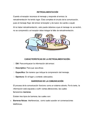RETROALIMENTACIÓN 
Cuando el receptor reconoce el mensaje y responde al emisor, la 
retroalimentación ha tenido lugar. Ésta completa el circuito de la comunicación, 
pues el mensaje fluye del emisor al receptor y de nuevo da cuenta a aquél. 
Al no haber retroalimentación, esto puede deberse a que el mensaje no se recibió, 
no se comprendió o el receptor debe indagar la falta de retroalimentación. 
CARACTERÍSTICAS DE LA RETROALIMENTACIÓN: 
Útil: Para enriquecer la información del emisor. 
Descriptiva: Para que sea eficaz. 
Específica: De manera que indique la comprensión del mensaje. 
Oportuna: En el lugar y contexto adecuados. 
BARRERAS DE LA COMUNICACIÓN 
El proceso de la comunicación funciona como un sistema abierto. Por lo tanto, la 
información está expuesta a sufrir ciertas alteraciones, las cuales 
llamaremos barreras. 
Existen tres tipos de barreras, las cuales son: 
 Barreras físicas: Interferencias, como suele suceder en conversaciones 
telefónicas. 
 