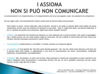 La comunicazione è un comportamento, e il comportamento non ha un suo opposto, ossia: non possiamo non comportarci.
Ciò non toglie, però, che ostinatamente l’essere umano tenti di sottrarsi dalla comunicazione.
Siete seduti in aereo, cinture allacciate, fase di decollo. Accanto a voi siede un giovane dalle mani sudate che parla
velocemente ad alta voce nel tentativo di contenere la sua ansia. Siete lì, legati alla sedia, non potete andarvene. E
per il I assioma non potete non comunicare. Quali sono allora i possibili scenari?
 Il Rifiuto: con assertività che talvolta può rasentare un certo disprezzo per le buone maniere, fate capire al passeggero
che vi siede accanto che non avete proprio voglia di conversare. Ma non crediate di averla fatta del tutto franca, per
rifiutare, dovrete comunque comunicare il vostro rifiuto…
 L’Accettazione: semplicemente vi arrendete. E iniziate a parlare con il giovane agitato.
 La Squalifica: è l’arte gentile del “non dire nulla dicendo qualcosa”. Voi, che non volete avere davvero a che fare con
il giovane dalle mani sudate, vi abbandonate a una sorta di comunicazione non sense, inconcludente, cambiando
argomento, fraintendendo, contraddicendovi.
 Il Sintomo: dite, ad esempio, di avere mal di testa. Ossia utilizzate il sintomo per nascondere la vostra volontà di non
volervi impegnare nella conversazione e comunicate all’altro che per voi non è possibile conversare non per vostra
volontà, ma per colpa del mal di testa.
Dott.ssa Ada Moscarella - Psicologa, Mediatrice Familiare
www.ampsico.it - ada.moscarella@libero.it - 334 9057714
 