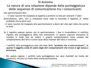 Uno sperimentatore dice:
 - Ci sono riuscito! Ho insegnato al topolino a premere la leva per ottenere il cibo! -
Generalmente, però, non ci chiediamo come veda la faccenda il topolino...E’ molto
probabile che la pensi così:
- Ci sono riuscito! Ho insegnato allo sperimentatore a darmi del cibo ogni volta che premo
la leva! -
Se il topolino potesse parlare con lo sperimentatore, i due si troverebbero in conflitto
rispetto alla punteggiatura della loro interazione, in quanto ciascuno interpreta lo
scambio in modo tale da vedere il proprio comportamento come causato dal
comportamento dell’altro e come causa della reazione dell’altro e viceversa.
 I conflitti sulla punteggiatura sono alla base delle “profezie che si auto-avverano”, in
quanto il soggetto crede di subire dagli altri comportamenti che invece è egli stesso a
provocare.
 Per questa ragione, i conflitti sulla punteggiatura non sono risolvibili sul livello del
contenuto, ma solo sul livello della metacomunicazione.
Dott.ssa Ada Moscarella - Psicologa, Mediatrice Familiare
www.ampsico.it - ada.moscarella@libero.it - 334 9057714
 