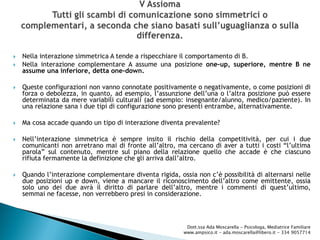 Nella interazione simmetrica A tende a rispecchiare il comportamento di B.
 Nella interazione complementare A assume una posizione one-up, superiore, mentre B ne
assume una inferiore, detta one-down.
 Queste configurazioni non vanno connotate positivamente o negativamente, o come posizioni di
forza o debolezza, in quanto, ad esempio, l’assunzione dell’una o l’altra posizione può essere
determinata da mere variabili culturali (ad esempio: insegnante/alunno, medico/paziente). In
una relazione sana i due tipi di configurazione sono presenti entrambe, alternativamente.
 Ma cosa accade quando un tipo di interazione diventa prevalente?
 Nell’interazione simmetrica è sempre insito il rischio della competitività, per cui i due
comunicanti non arretrano mai di fronte all’altro, ma cercano di aver a tutti i costi “l’ultima
parola” sul contenuto, mentre sul piano della relazione quello che accade è che ciascuno
rifiuta fermamente la definizione che gli arriva dall’altro.
 Quando l’interazione complementare diventa rigida, ossia non c’è possibilità di alternarsi nelle
due posizioni up e down, viene a mancare il riconoscimento dell’altro come emittente, ossia
solo uno dei due avrà il diritto di parlare dell’altro, mentre i commenti di quest’ultimo,
semmai ne facesse, non verrebbero presi in considerazione.
Dott.ssa Ada Moscarella - Psicologa, Mediatrice Familiare
www.ampsico.it - ada.moscarella@libero.it - 334 9057714
 