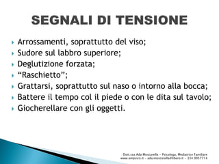  Arrossamenti, soprattutto del viso;
 Sudore sul labbro superiore;
 Deglutizione forzata;
 “Raschietto”;
 Grattarsi, soprattutto sul naso o intorno alla bocca;
 Battere il tempo col il piede o con le dita sul tavolo;
 Giocherellare con gli oggetti.
Dott.ssa Ada Moscarella - Psicologa, Mediatrice Familiare
www.ampsico.it - ada.moscarella@libero.it - 334 9057714
 