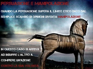 Persuasione e manipolazione
Quando la persuasione supera il limite etico dato dal
semplice scambio di opinioni diventa manipolazione
Flickr:lar.vgo
In questo caso si arriva
ad indurre l’altro a
compiere un’azione
contro la sua volontà
 