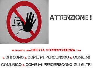 Non esiste una diretta corrispondenza tra
il chi sono, il come mi percepisco, il come mi
comunico, il come mi percepiscono gli altri
Attenzione !
 