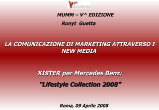 LA COMUNICAZIONE DI MARKETING ATTRAVERSO I NEW MEDIA  XISTER per Mercedes Benz: “ Lifestyle Collection 2008” Ronyt  Guetta  Roma, 09 Aprile 2008  MUMM – V^ EDIZIONE 