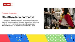 Tutela del consumatore
Obiettivo della normativa
La normativa mira a proteggere i consumatori vietando
pratiche commerciali che possano portarli, sin dal primo
contatto con il professionista, a prendere decisioni
d'acquisto basate su informazioni fuorvianti o false.
 
