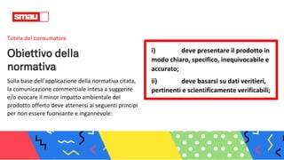 Tutela del consumatore
Obiettivo della
normativa
Sulla base dell’applicazione della normativa citata,
la comunicazione commerciale intesa a suggerire
e/o evocare il minor impatto ambientale del
prodotto offerto deve attenersi ai seguenti principi
per non essere fuorviante e ingannevole:
i) deve presentare il prodotto in
modo chiaro, specifico, inequivocabile e
accurato;
ii) deve basarsi su dati veritieri,
pertinenti e scientificamente verificabili;
 