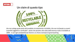 Un claim di questo tipo
che non spiega quale parte del prodotto sia totalmente riciclabile, che non sia basato su esami
scientifici oggettivi e verificabili - posto che peraltro allo stato della tecnica nulla è riciclabile al
100% - è con ogni probabilità da ritenersi un chiaro esempio di greenwashing.
 