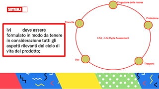 iv) deve essere
formulato in modo da tenere
in considerazione tutti gli
aspetti rilevanti del ciclo di
vita del prodotto;
LCA – Life Cycle Assessment
Produzione
Erogazione delle risorse
Fine vita
Trasporti
Uso
 