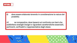 v) deve essere elaborato tenendo in considerazione la natura del
prodotto;
vi) se comparativo, deve basarsi sul confronto con beni che
soddisfano analoghi bisogni e riguardare caratteristiche essenziali,
pertinenti, verificabili e rappresentative degli stessi.
 