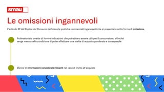 Le omissioni ingannevoli
L’articolo 22 del Codice del Consumo definisce le pratiche commerciali ingannevoli che si presentano sotto forma di omissione.
Professionista omette di fornire indicazioni che potrebbero essere utili per il consumatore, affinché
venga messo nella condizione di poter effettuare una scelta di acquisto ponderata e consapevole
Elenco di informazioni considerate rilevanti nel caso di invito all’acquisto
 