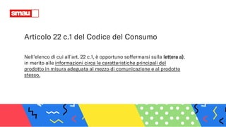 Nell’elenco di cui all’art. 22 c.1, è opportuno soffermarsi sulla lettera a),
in merito alle informazioni circa le caratteristiche principali del
prodotto in misura adeguata al mezzo di comunicazione e al prodotto
stesso.
Articolo 22 c.1 del Codice del Consumo
 