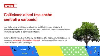 Coltiviamo alberi (ma anche
centrali a carbonio)
Una delle più grandi banche al mondo pubblicizzava un progetto di
piantumazione alberi e un piano ‘net-zero’, tacendo il fatto che al contempo
finanziava progetti di combustibili fossili.
L’Advertising Standard Authority ha stabilito che negli annunci la banca in
questione ometteva informazioni rilevanti, risultando così fuorvianti e ha
ordinato il ritiro della campagna.
 