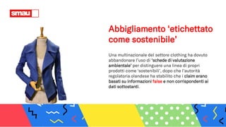 Abbigliamento ‘etichettato
come sostenibile’
Una multinazionale del settore clothing ha dovuto
abbandonare l’uso di ‘schede di valutazione
ambientale’ per distinguere una linea di propri
prodotti come ‘sostenibili’, dopo che l’autorità
regolatoria olandese ha stabilito che i claim erano
basati su informazioni false e non corrispondenti ai
dati sottostanti.
 
