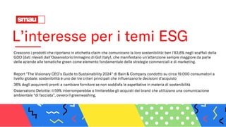 L’interesse per i temi ESG
Crescono i prodotti che riportano in etichetta claim che comunicano la loro sostenibilità: ben l’83,8% negli scaffali della
GDO (dati rilevati dall’Osservatorio Immagino di Gs1 Italy1, che manifestano un’attenzione sempre maggiore da parte
delle aziende alle tematiche green come elemento fondamentale delle strategie commerciali e di marketing.
Report "The Visionary CEO’s Guide to Sustainability 2024" di Bain & Company condotto su circa 19.000 consumatori a
livello globale: sostenibilità è uno dei tre criteri principali che influenzano le decisioni d’acquisto
36% degli acquirenti pronti a cambiare fornitore se non soddisfa le aspettative in materia di sostenibilità
Osservatorio Deloitte: il 59% interromperebbe o limiterebbe gli acquisti dei brand che utilizzano una comunicazione
ambientale “di facciata”, ovvero il greenwashing.
 