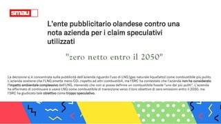L’ente pubblicitario olandese contro una
nota azienda per i claim speculativi
utilizzati
La decisione si è concentrata sulla pubblicità dell’azienda riguardo l'uso di LNG (gas naturale liquefatto) come combustibile più pulito.
L’azienda sostiene che l'LNG emette meno CO₂ rispetto ad altri combustibili, ma l'SRC ha contestato che l'azienda non ha considerato
l'impatto ambientale complessivo dell'LNG, ritenendo che non si possa definire un combustibile fossile "uno dei più puliti". L’azienda
ha affermato di continuare a usare LNG come combustibile di transizione verso il loro obiettivo di zero emissioni entro il 2050, ma
l'SRC ha giudicato tale obiettivo come troppo speculativo.
 