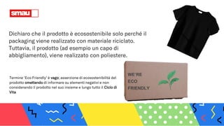 WE’RE
ECO
FRIENDLY
Dichiaro che il prodotto è ecosostenibile solo perché il
packaging viene realizzato con materiale riciclato.
Tuttavia, il prodotto (ad esempio un capo di
abbigliamento), viene realizzato con poliestere.
Termine ‘Eco Friendly’ è vago; asserzione di ecosostenibilità del
prodotto omettendo di informare su elementi negativi e non
considerando il prodotto nel suo insieme e lungo tutto il Ciclo di
Vita
 