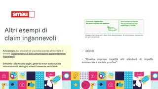 Altri esempi di
claim ingannevoli
Ad esempio, sul sito web di una nota azienda alimentare si
trovava l’abbinamento di due comunicazioni apparentemente
ingannevoli,
Entrambi i claim sono vaghi, generici e non sostenuti da
informazioni di dettaglio scientificamente verificabili
- CO2=0
- “Questa impresa rispetta alti standard di impatto
ambientale e sociale positivo”.
Immagine che riproduce, a mero titolo esemplificativo, le comunicazioni riportate sul
sito web dell’azienda.
 