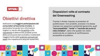 Obiettivi direttiva
Realizzare una maggiore partecipazione dei
consumatori all'economia circolare, in
particolare fornendo loro informazioni
migliori in merito alla durabilità e alla
riparabilità di determinati prodotti prima
della conclusione del contratto e tutelandoli
maggiormente dalle pratiche commerciali
sleali che impediscono acquisti sostenibili.
Tramite il divieto imposto ai produttori di
pubblicizzare i loro prodotti, processi o le stesse
imprese con asserzioni ambientali generiche, quali
“ecocompatibile”, “verde” o “neutrale dal punto di
vista climatico”, salvo che queste non siano
sostenute da un sistema di certificazione
accessibile al pubblico.
Disposizioni volte al contrasto
del Greenwashing
 
