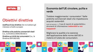 Obiettivi direttiva
Modifica di due direttive che ne tutelano gli
interessi a livello europeo:
Direttiva sulle pratiche commerciali sleali
(i.e., la Direttiva 2005/29/CE) e
Direttiva sui diritti dei consumatori (i.e., la
Direttiva 2011/83/UE).
Tutelare maggiormente i consumatori “dalle
pratiche commerciali sleali che impediscono
acquisti sostenibili,
quali ad esempio: […] l'uso di marchi di sostenibilità e
strumenti di informazione inattendibili e non
trasparenti”
Economia dell’UE circolare, pulita e
verde
Migliorare la qualità e la coerenza
dell'applicazione delle norme dell'UE in
materia di tutela dei consumatori.
 