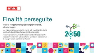 Finalità perseguite
Imporre comportamenti precisi ai professionisti,
affinché questi:
non ingannino i consumatori in merito agli impatti ambientali e
sociali, alla durabilità e alla riparabilità dei prodotti;
possano presentare una dichiarazione ambientale asserendo
prestazioni ambientali future soltanto quando ciò sia sostenuto
da impegni chiari, realistici, verificabili.
 