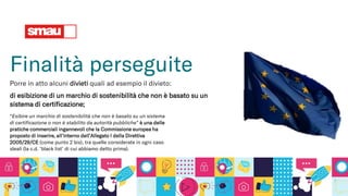 Finalità perseguite
Porre in atto alcuni divieti quali ad esempio il divieto:
di esibizione di un marchio di sostenibilità che non è basato su un
sistema di certificazione;
“Esibire un marchio di sostenibilità che non è basato su un sistema
di certificazione o non è stabilito da autorità pubbliche” è una delle
pratiche commerciali ingannevoli che la Commissione europea ha
proposto di inserire, all’interno dell’Allegato I della Direttiva
2005/29/CE (come punto 2 bis), tra quelle considerate in ogni caso
sleali (la c.d. ‘black list’ di cui abbiamo detto prima).
 