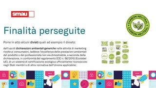 Finalità perseguite
Porre in atto alcuni divieti quali ad esempio il divieto:
dell'uso di dichiarazioni ambientali generiche nelle attività di marketing
rivolte ai consumatori, laddove l'eccellenza delle prestazioni ambientali
del prodotto o del professionista non sia dimostrabile, a seconda della
dichiarazione, in conformità del regolamento (CE) n. 66/2010 (Ecolabel
UE), di un sistema di certificazione ecologica ufficialmente riconosciuto
negli Stati membri o di altra normativa dell'Unione applicabile;
 