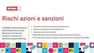 Rischi azioni e sanzioni
L’AGCM (Autorità Garante
della Concorrenza e del
Mercato) è l’ente che
verifica e sanziona le
pratiche di greenwashing.
• Può vietare la diffusione di pubblicità ingannevoli,
• Ordinare la pubblicazione della decisione e
• Applicare sanzioni economiche:
- Da €5.000 a €10 milioni secondo la gravità e durata della violazione.
- Fino al 4% del fatturato per violazioni transnazionali (art. 21, Reg. UE 2017/2394).
 