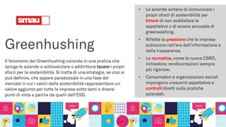 Greenhushing
Il fenomeno del Greenhushing consiste in una pratica che
spinge le aziende a sottovalutare o addirittura tacere i propri
sforzi per la sostenibilità. Si tratta di una strategia, se così si
può definire, che appare paradossale in una fase del
mercato in cui i valori della sostenibilità rappresentano un
valore aggiunto per tutte le imprese sotto tanti e diversi
punti di vista a partire da quelli dell’ESG.
• Le aziende evitano di comunicare i
propri sforzi di sostenibilità per
timore di non soddisfare le
aspettative o di essere accusate di
greenwashing.
• Riflette la pressione che le imprese
subiscono nell'era dell'informazione e
della trasparenza.
• Le normative, come la nuova CSRD,
richiedono rendicontazioni sempre
più rigorose.
• Consumatori e organizzazioni sociali
impongono crescenti aspettative e
controlli diretti sulle pratiche
aziendali.
 