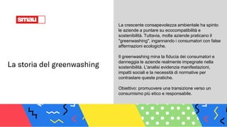 La storia del greenwashing
La crescente consapevolezza ambientale ha spinto
le aziende a puntare su ecocompatibilità e
sostenibilità. Tuttavia, molte aziende praticano il
"greenwashing", ingannando i consumatori con false
affermazioni ecologiche.
Il greenwashing mina la fiducia dei consumatori e
danneggia le aziende realmente impegnate nella
sostenibilità. L'analisi evidenzia manifestazioni,
impatti sociali e la necessità di normative per
contrastare queste pratiche.
Obiettivo: promuovere una transizione verso un
consumismo più etico e responsabile.
 