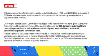 Il Greenwashing è un fenomeno in crescita in tutti i settori del +26% (dati 2023 EBA) e che vede il
60% delle imprese cadere almeno una volta in comunicazioni a impronta green non valide o
ingannevoli (dati Nielsen).
Un'indagine condotta dalla Commissione europea sotto il coordinamento della Ipcen (Consumer
Protection and Enforcement Network) ha evidenziato come nel 42% dei casi le autorità abbiano
ritenuto ingannevoli e non veritiere le comunicazioni green, e quindi abbiano accertato il
compimento di pratiche commerciali sleali.
In oltre il 50% dei casi, le aziende non hanno dato ai consumatori informazioni sufficienti per
valutare quanto comunicato in materia di ecosostenibilità; nel 37% dei casi il claim conteneva
formulazioni generiche, come ‘rispettoso dell’ambiente’, o ‘eco’ e nel 59% dei casi non venivano
esplicitati elementi a supporto di quanto dichiarato.
 