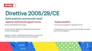 Direttiva 2005/29/CE
Sulle pratiche commerciali sleali
Apporta modifiche alle seguenti norme
Direttiva 84/450/CEE del Consiglio
Direttive 97/7/CE, 98/27/CE e 2002/65/CE del Parlamento
europeo e del Consiglio
Regolamento (CE) n. 2006/2004 del Parlamento europeo e del
Consiglio («direttiva sulle pratiche commerciali sleali»).
1. Armonizzare le legislazioni degli Stati membri
2. Cristallizzare una vera e propria black list delle così dette
pratiche sleali (Allegato I)
Duplice obiettivo
 