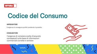Codice del Consumo
l’esigenza di compiere scelte d’acquisto
consapevoli sulla base di informazioni
commerciali corrette e veritiere
CONSUMATORE
IMPRENDITORE
l’esigenza di conseguire profitti vendendo il prodotto
 