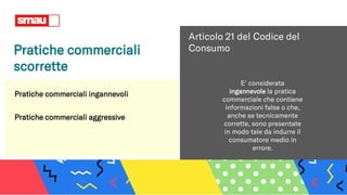 E’ considerata
ingannevole la pratica
commerciale che contiene
informazioni false o che,
anche se tecnicamente
corrette, sono presentate
in modo tale da indurre il
consumatore medio in
errore.
Articolo 21 del Codice del
Consumo
Pratiche commerciali
scorrette
Pratiche commerciali ingannevoli
Pratiche commerciali aggressive
 