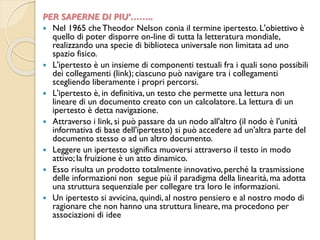 PER SAPERNE DI PIU’……..
 Nel 1965 cheTheodor Nelson conia il termine ipertesto. L'obiettivo è
quello di poter disporre on-line di tutta la letteratura mondiale,
realizzando una specie di biblioteca universale non limitata ad uno
spazio fisico.
 L'ipertesto è un insieme di componenti testuali fra i quali sono possibili
dei collegamenti (link); ciascuno può navigare tra i collegamenti
scegliendo liberamente i propri percorsi.
 L'ipertesto è, in definitiva, un testo che permette una lettura non
lineare di un documento creato con un calcolatore. La lettura di un
ipertesto è detta navigazione.
 Attraverso i link, si può passare da un nodo all'altro (il nodo è l'unità
informativa di base dell'ipertesto) si può accedere ad un'altra parte del
documento stesso o ad un altro documento.
 Leggere un ipertesto significa muoversi attraverso il testo in modo
attivo; la fruizione è un atto dinamico.
 Esso risulta un prodotto totalmente innovativo, perché la trasmissione
delle informazioni non segue più il paradigma della linearità,ma adotta
una struttura sequenziale per collegare tra loro le informazioni.
 Un ipertesto si avvicina, quindi, al nostro pensiero e al nostro modo di
ragionare che non hanno una struttura lineare, ma procedono per
associazioni di idee
 
