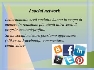 I social network
Letteralmente «reti sociali» hanno lo scopo di
mettere in relazione più utenti attraverso il
proprio account/profilo.
Su un social network possiamo apprezzare
(«like» su Facebook); commentare;
condividere.

 