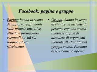 Facebook: pagina e gruppo
• Pagine: hanno lo scopo
di aggiornare gli utenti
sulle proprie iniziative,
attività e promuovere
eventuali novità sul
proprio sito di
riferimento.

• Gruppi: hanno lo scopo
di riunire un insieme di
persone con uno stesso
interesse al fine di
discutere di argomenti
inerenti alla finalità del
gruppo stesso. Possono
essere chiusi o aperti.

 