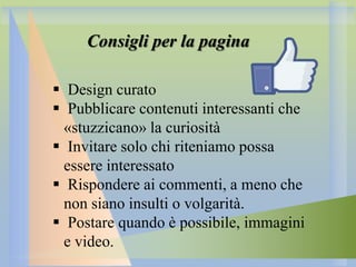 Consigli per la pagina
 Design curato
 Pubblicare contenuti interessanti che
«stuzzicano» la curiosità
 Invitare solo chi riteniamo possa
essere interessato
 Rispondere ai commenti, a meno che
non siano insulti o volgarità.
 Postare quando è possibile, immagini
e video.

 