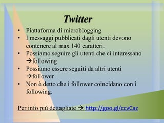 Twitter
• Piattaforma di microblogging.
• I messaggi pubblicati dagli utenti devono
contenere al max 140 caratteri.
• Possiamo seguire gli utenti che ci interessano
following
• Possiamo essere seguiti da altri utenti
follower
• Non è detto che i follower coincidano con i
following.
Per info più dettagliate  http://goo.gl/ccvCaz

 