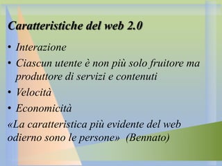 Caratteristiche del web 2.0
• Interazione
• Ciascun utente è non più solo fruitore ma
produttore di servizi e contenuti
• Velocità
• Economicità
«La caratteristica più evidente del web
odierno sono le persone» (Bennato)

 