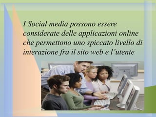 I Social media possono essere
considerate delle applicazioni online
che permettono uno spiccato livello di
interazione fra il sito web e l’utente

 