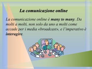 La comunicazione online
La comunicazione online è many to many. Da
molti a molti, non solo da uno a molti come
accade per i media «broadcast», e l’imperativo è
interagire.

 