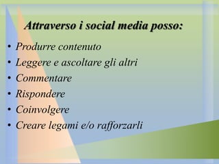 Attraverso i social media posso:
•
•
•
•
•
•

Produrre contenuto
Leggere e ascoltare gli altri
Commentare
Rispondere
Coinvolgere
Creare legami e/o rafforzarli

 