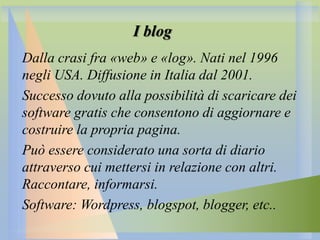 I blog
Dalla crasi fra «web» e «log». Nati nel 1996
negli USA. Diffusione in Italia dal 2001.
Successo dovuto alla possibilità di scaricare dei
software gratis che consentono di aggiornare e
costruire la propria pagina.
Può essere considerato una sorta di diario
attraverso cui mettersi in relazione con altri.
Raccontare, informarsi.
Software: Wordpress, blogspot, blogger, etc..

 