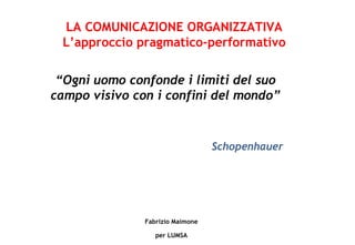 Fabrizio Maimone per LUMSA “ Ogni uomo confonde i limiti del suo campo visivo con i confini del mondo” Schopenhauer LA COMUNICAZIONE ORGANIZZATIVA L’approccio pragmatico-performativo 