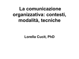 La comunicazione
organizzativa: contesti,
modalità, tecniche
Lorella Cucit, PhD
 