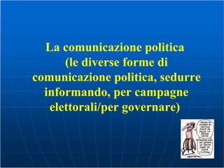 La comunicazione politica  (le diverse forme di comunicazione politica, sedurre informando, per campagne elettorali/per governare)   