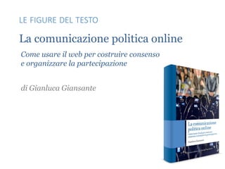 La comunicazione politica online
Come usare il web per costruire consenso
e organizzare la partecipazione
di Gianluca Giansante
LE FIGURE DEL TESTO
 